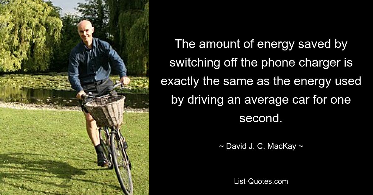 The amount of energy saved by switching off the phone charger is exactly the same as the energy used by driving an average car for one second. — © David J. C. MacKay