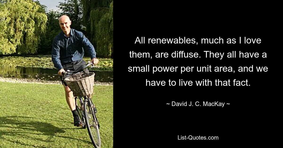 All renewables, much as I love them, are diffuse. They all have a small power per unit area, and we have to live with that fact. — © David J. C. MacKay