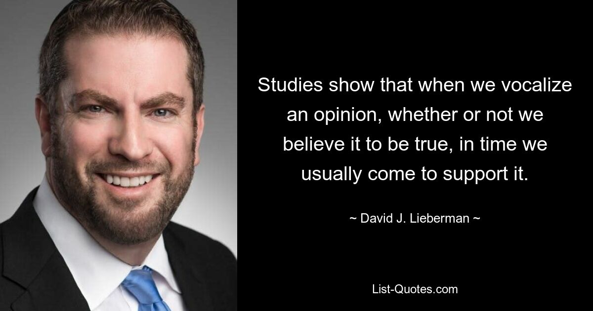 Studies show that when we vocalize an opinion, whether or not we believe it to be true, in time we usually come to support it. — © David J. Lieberman