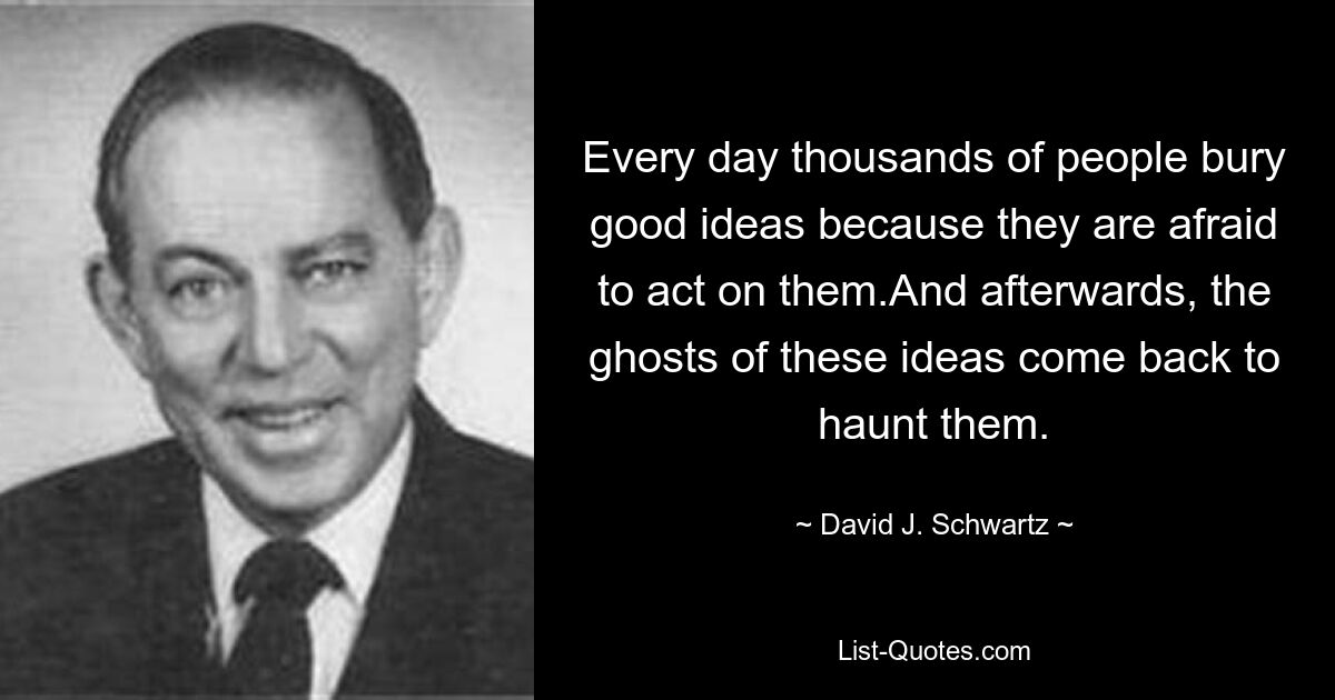 Every day thousands of people bury good ideas because they are afraid to act on them.And afterwards, the ghosts of these ideas come back to haunt them. — © David J. Schwartz