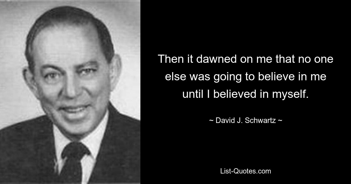 Then it dawned on me that no one else was going to believe in me until I believed in myself. — © David J. Schwartz