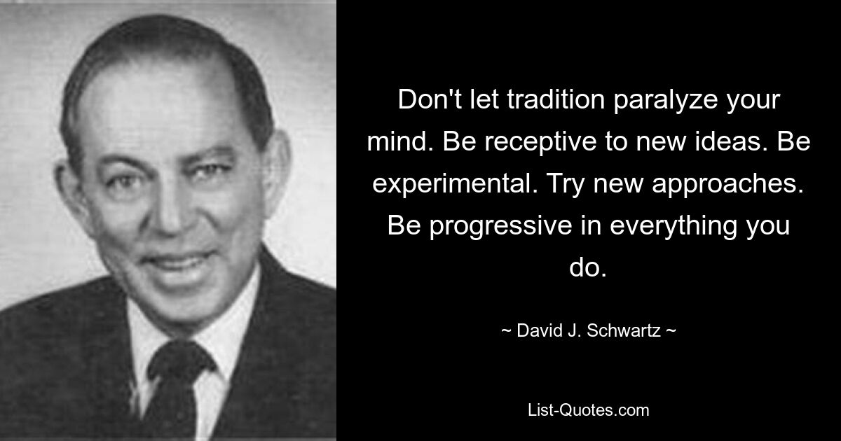 Don't let tradition paralyze your mind. Be receptive to new ideas. Be experimental. Try new approaches. Be progressive in everything you do. — © David J. Schwartz