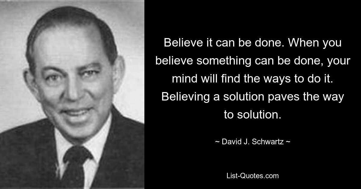 Believe it can be done. When you believe something can be done, your mind will find the ways to do it. Believing a solution paves the way to solution. — © David J. Schwartz