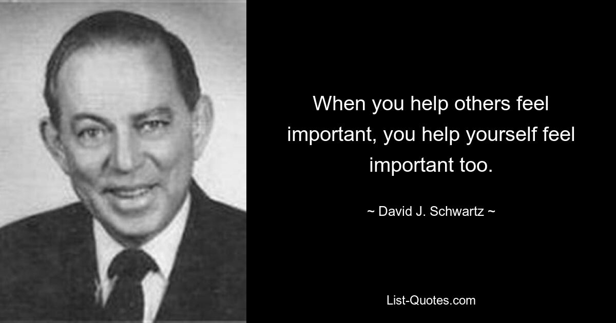 When you help others feel important, you help yourself feel important too. — © David J. Schwartz