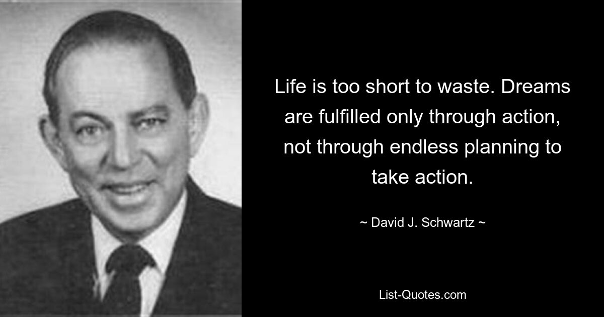 Life is too short to waste. Dreams are fulfilled only through action, not through endless planning to take action. — © David J. Schwartz