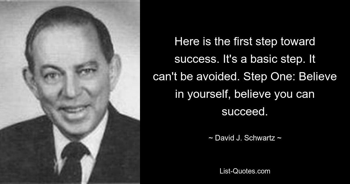 Here is the first step toward success. It's a basic step. It can't be avoided. Step One: Believe in yourself, believe you can succeed. — © David J. Schwartz