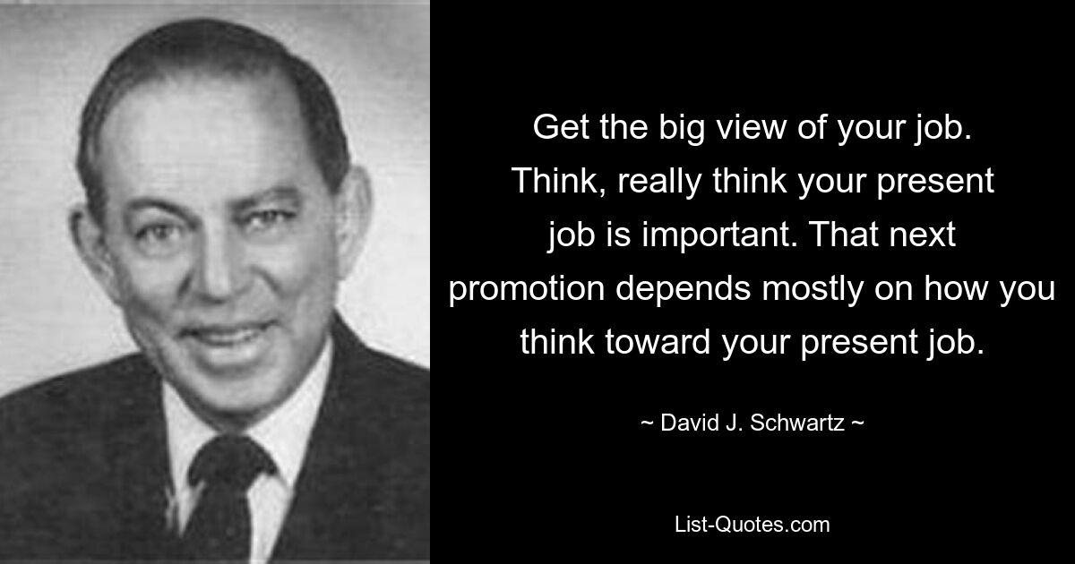 Get the big view of your job. Think, really think your present job is important. That next promotion depends mostly on how you think toward your present job. — © David J. Schwartz