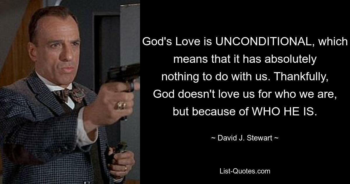 God's Love is UNCONDITIONAL, which means that it has absolutely nothing to do with us. Thankfully, God doesn't love us for who we are, but because of WHO HE IS. — © David J. Stewart