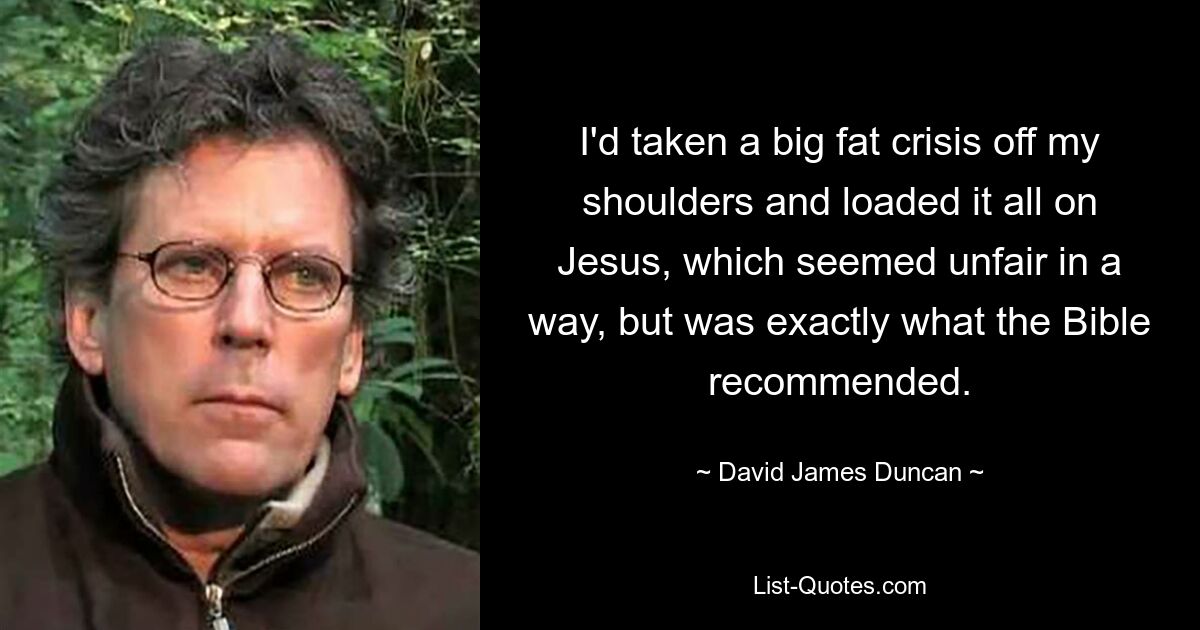 I'd taken a big fat crisis off my shoulders and loaded it all on Jesus, which seemed unfair in a way, but was exactly what the Bible recommended. — © David James Duncan