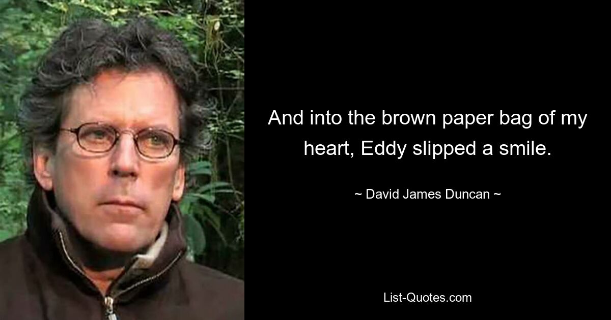 And into the brown paper bag of my heart, Eddy slipped a smile. — © David James Duncan