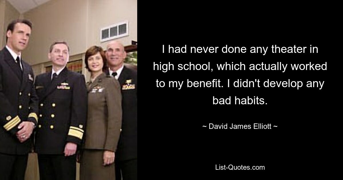 I had never done any theater in high school, which actually worked to my benefit. I didn't develop any bad habits. — © David James Elliott