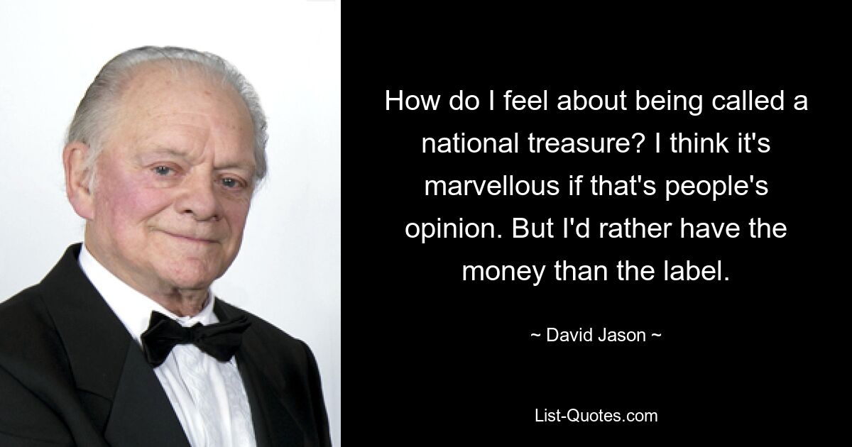 How do I feel about being called a national treasure? I think it's marvellous if that's people's opinion. But I'd rather have the money than the label. — © David Jason