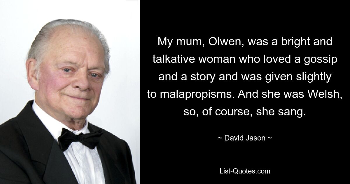 My mum, Olwen, was a bright and talkative woman who loved a gossip and a story and was given slightly to malapropisms. And she was Welsh, so, of course, she sang. — © David Jason