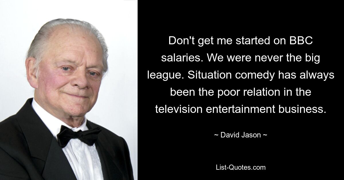 Don't get me started on BBC salaries. We were never the big league. Situation comedy has always been the poor relation in the television entertainment business. — © David Jason