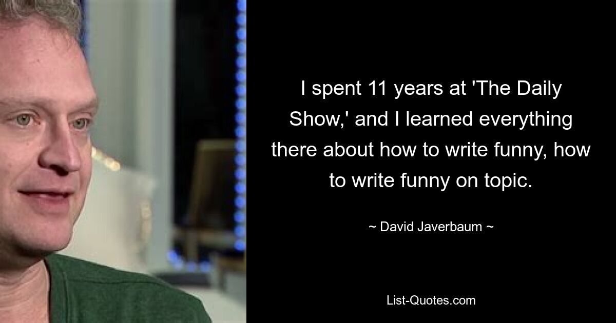 I spent 11 years at 'The Daily Show,' and I learned everything there about how to write funny, how to write funny on topic. — © David Javerbaum