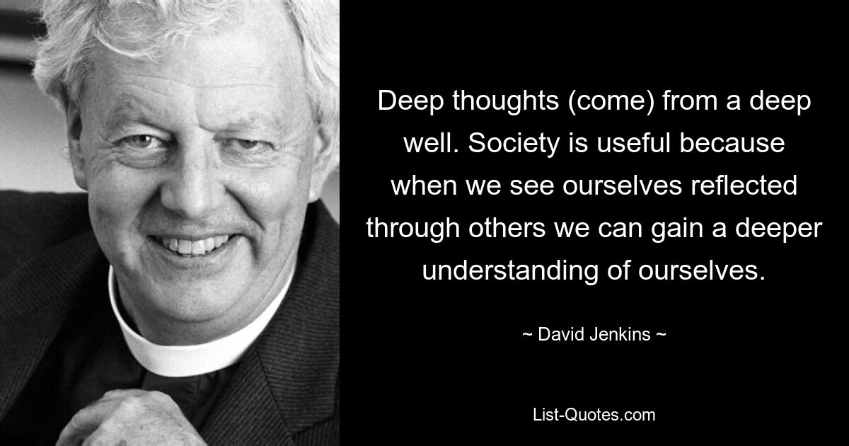 Deep thoughts (come) from a deep well. Society is useful because when we see ourselves reflected through others we can gain a deeper understanding of ourselves. — © David Jenkins