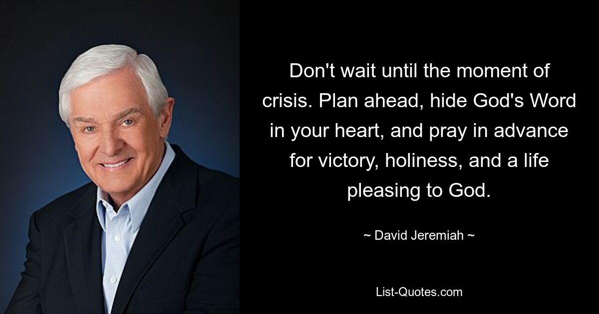 Don't wait until the moment of crisis. Plan ahead, hide God's Word in your heart, and pray in advance for victory, holiness, and a life pleasing to God. — © David Jeremiah