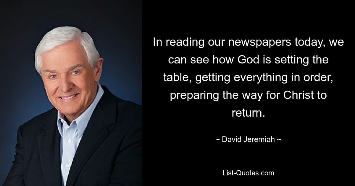 In reading our newspapers today, we can see how God is setting the table, getting everything in order, preparing the way for Christ to return. — © David Jeremiah