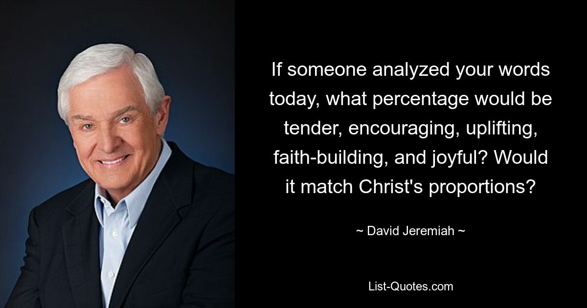 If someone analyzed your words today, what percentage would be tender, encouraging, uplifting, faith-building, and joyful? Would it match Christ's proportions? — © David Jeremiah