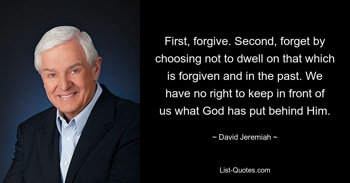 First, forgive. Second, forget by choosing not to dwell on that which is forgiven and in the past. We have no right to keep in front of us what God has put behind Him. — © David Jeremiah