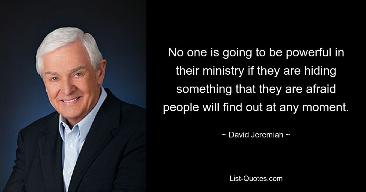 No one is going to be powerful in their ministry if they are hiding something that they are afraid people will find out at any moment. — © David Jeremiah