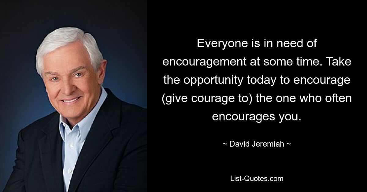 Everyone is in need of encouragement at some time. Take the opportunity today to encourage (give courage to) the one who often encourages you. — © David Jeremiah