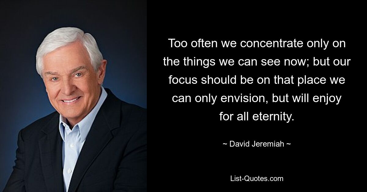 Too often we concentrate only on the things we can see now; but our focus should be on that place we can only envision, but will enjoy for all eternity. — © David Jeremiah