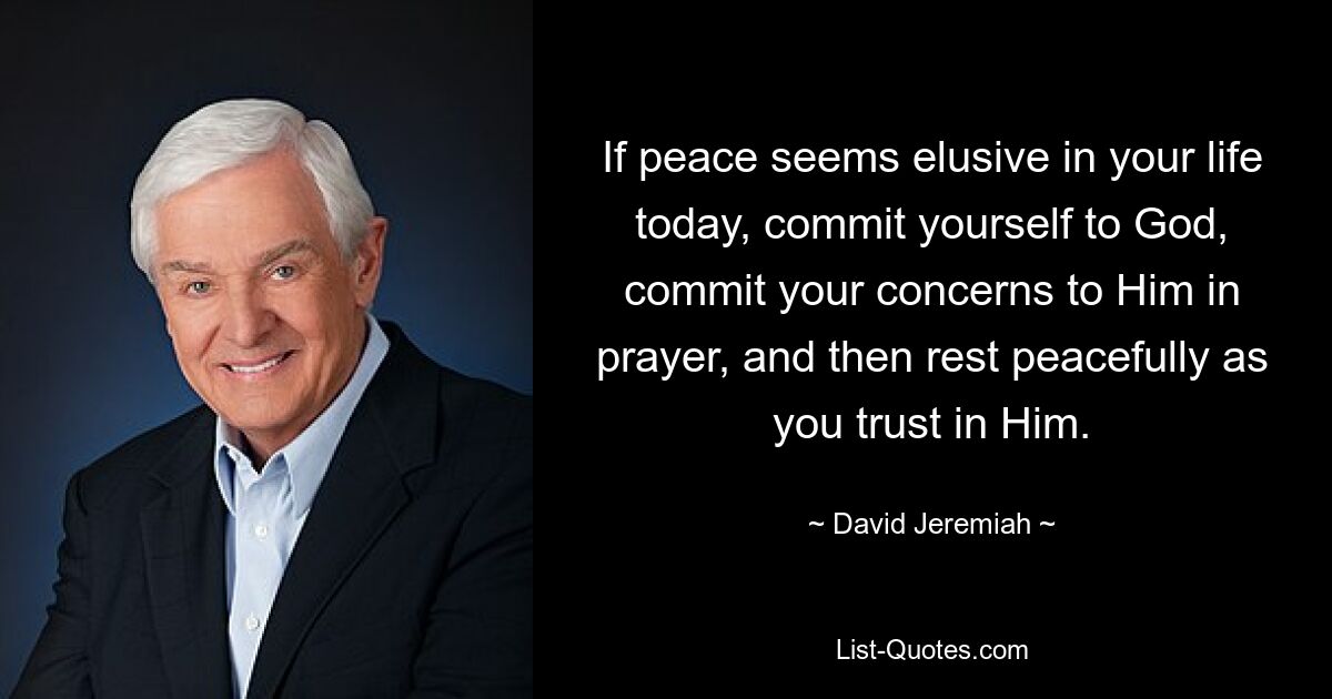 If peace seems elusive in your life today, commit yourself to God, commit your concerns to Him in prayer, and then rest peacefully as you trust in Him. — © David Jeremiah