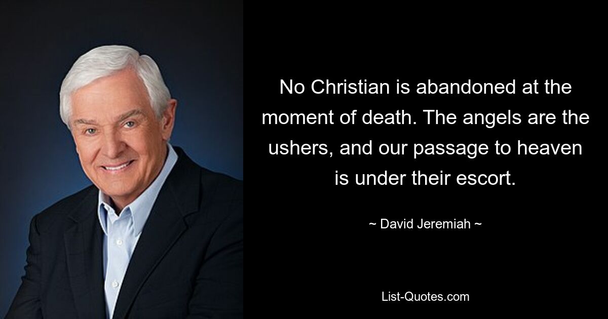 No Christian is abandoned at the moment of death. The angels are the ushers, and our passage to heaven is under their escort. — © David Jeremiah