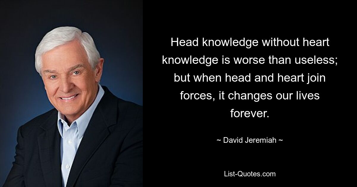 Head knowledge without heart knowledge is worse than useless; but when head and heart join forces, it changes our lives forever. — © David Jeremiah