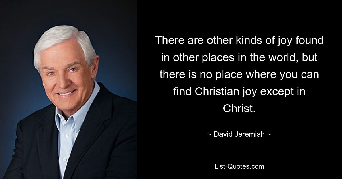 There are other kinds of joy found in other places in the world, but there is no place where you can find Christian joy except in Christ. — © David Jeremiah