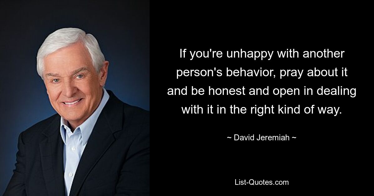 If you're unhappy with another person's behavior, pray about it and be honest and open in dealing with it in the right kind of way. — © David Jeremiah