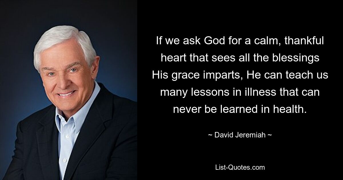 If we ask God for a calm, thankful heart that sees all the blessings His grace imparts, He can teach us many lessons in illness that can never be learned in health. — © David Jeremiah