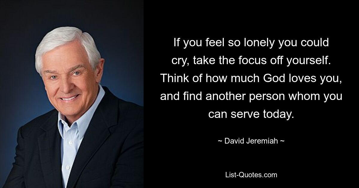 If you feel so lonely you could cry, take the focus off yourself. Think of how much God loves you, and find another person whom you can serve today. — © David Jeremiah