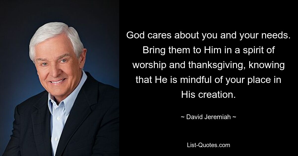 God cares about you and your needs. Bring them to Him in a spirit of worship and thanksgiving, knowing that He is mindful of your place in His creation. — © David Jeremiah