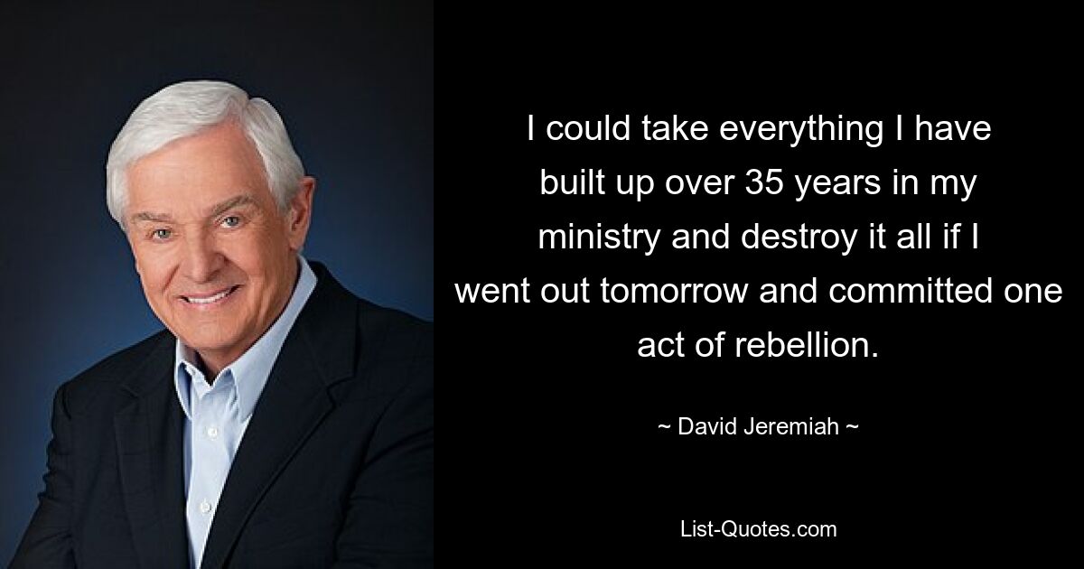 I could take everything I have built up over 35 years in my ministry and destroy it all if I went out tomorrow and committed one act of rebellion. — © David Jeremiah