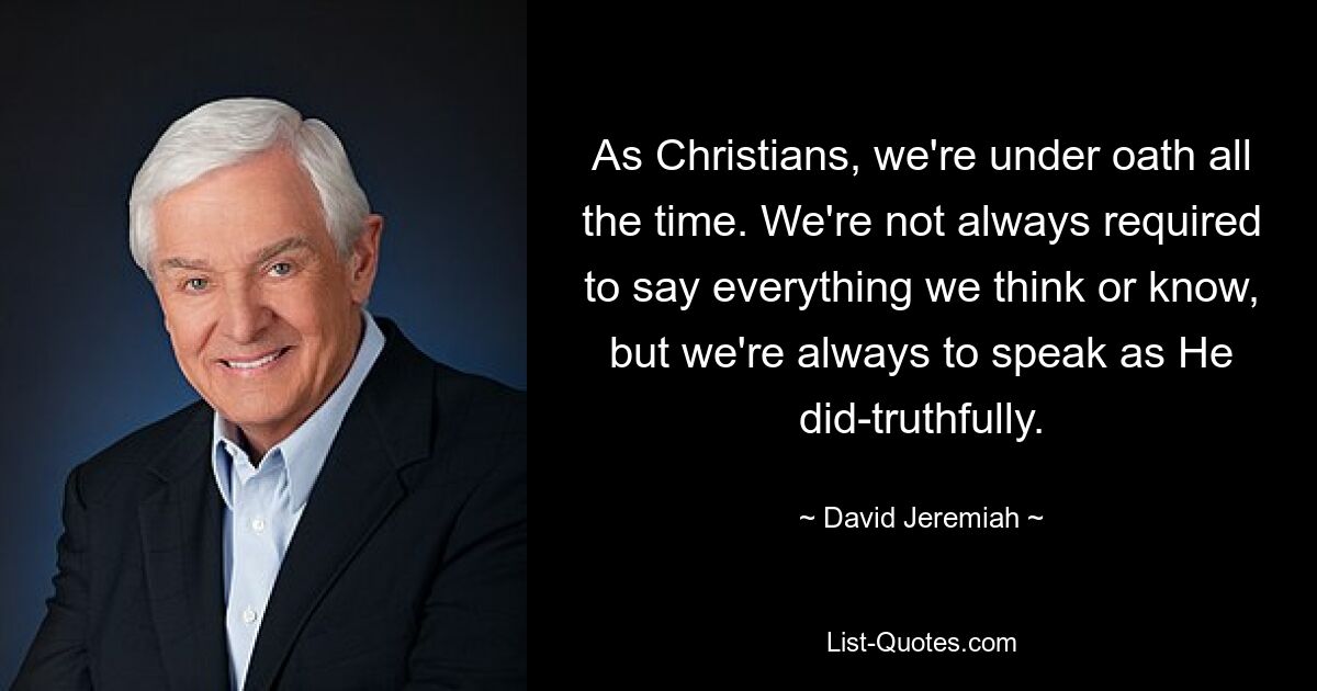 As Christians, we're under oath all the time. We're not always required to say everything we think or know, but we're always to speak as He did-truthfully. — © David Jeremiah