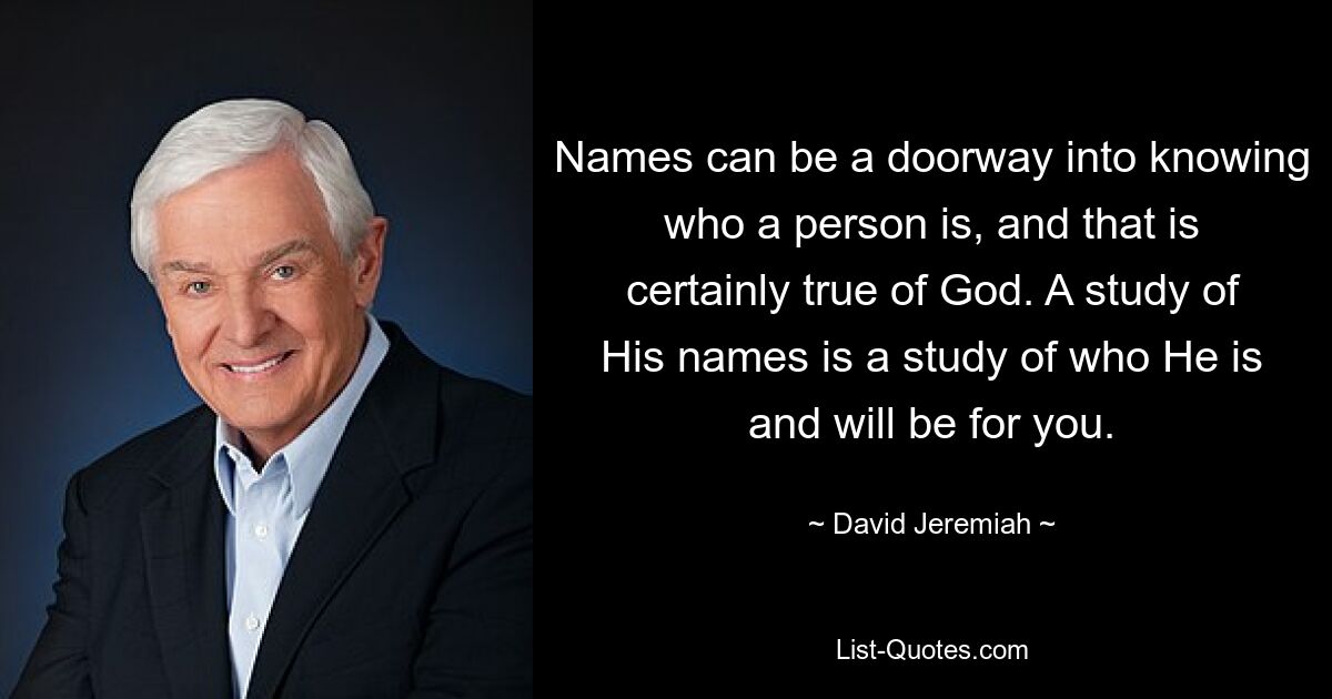 Names can be a doorway into knowing who a person is, and that is certainly true of God. A study of His names is a study of who He is and will be for you. — © David Jeremiah