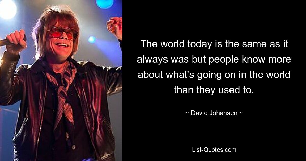 The world today is the same as it always was but people know more about what's going on in the world than they used to. — © David Johansen