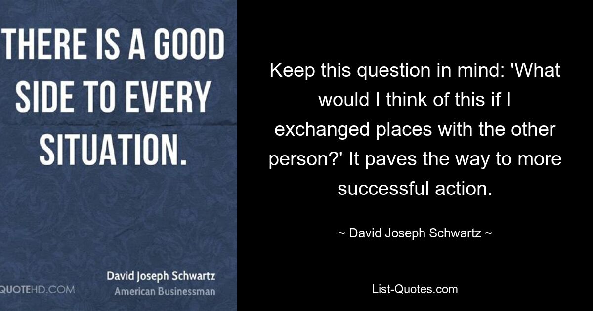 Keep this question in mind: 'What would I think of this if I exchanged places with the other person?' It paves the way to more successful action. — © David Joseph Schwartz