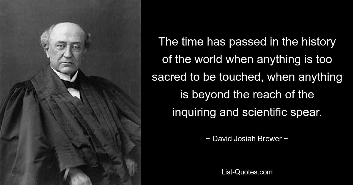 The time has passed in the history of the world when anything is too sacred to be touched, when anything is beyond the reach of the inquiring and scientific spear. — © David Josiah Brewer