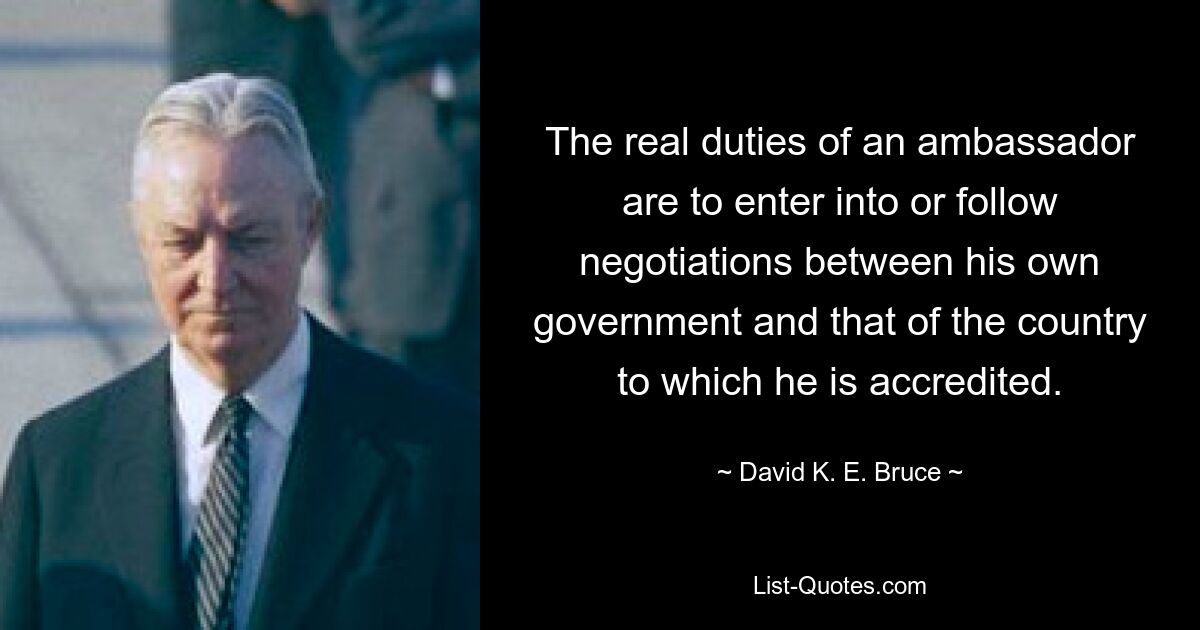 The real duties of an ambassador are to enter into or follow negotiations between his own government and that of the country to which he is accredited. — © David K. E. Bruce