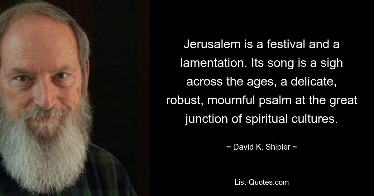 Jerusalem is a festival and a lamentation. Its song is a sigh across the ages, a delicate, robust, mournful psalm at the great junction of spiritual cultures. — © David K. Shipler