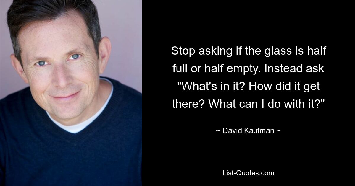 Stop asking if the glass is half full or half empty. Instead ask "What's in it? How did it get there? What can I do with it?" — © David Kaufman