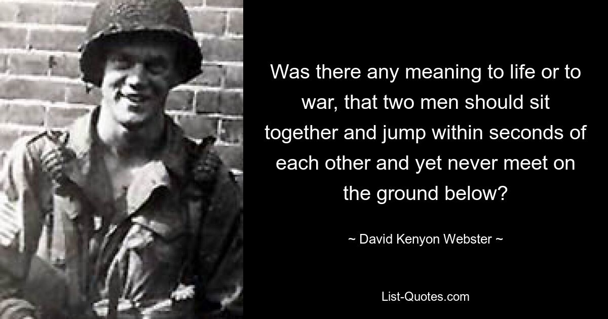 Was there any meaning to life or to war, that two men should sit together and jump within seconds of each other and yet never meet on the ground below? — © David Kenyon Webster