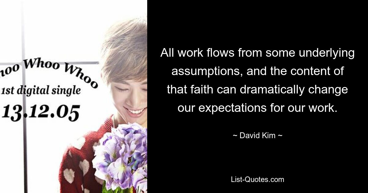 All work flows from some underlying assumptions, and the content of that faith can dramatically change our expectations for our work. — © David Kim