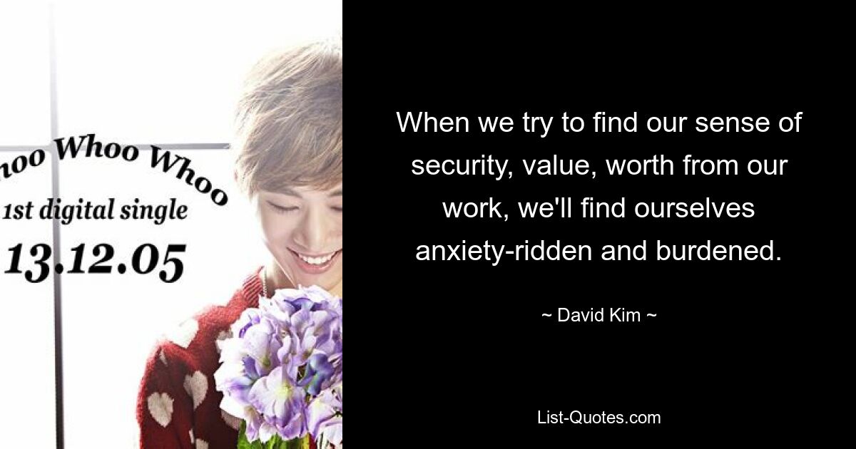 When we try to find our sense of security, value, worth from our work, we'll find ourselves anxiety-ridden and burdened. — © David Kim