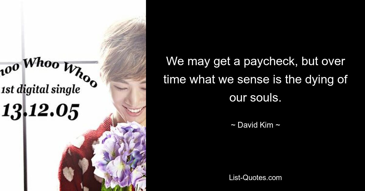 We may get a paycheck, but over time what we sense is the dying of our souls. — © David Kim