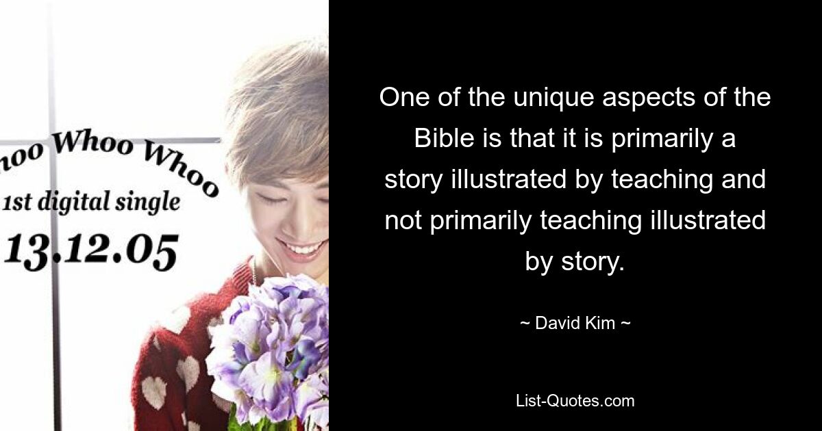 One of the unique aspects of the Bible is that it is primarily a story illustrated by teaching and not primarily teaching illustrated by story. — © David Kim