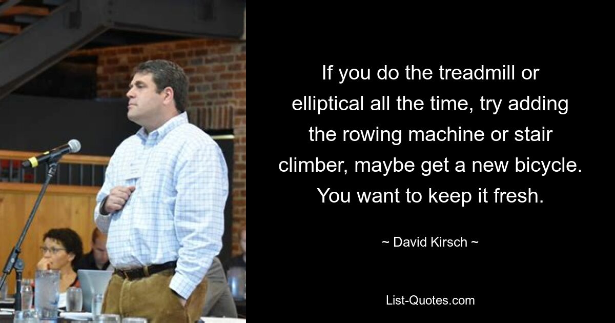 If you do the treadmill or elliptical all the time, try adding the rowing machine or stair climber, maybe get a new bicycle. You want to keep it fresh. — © David Kirsch